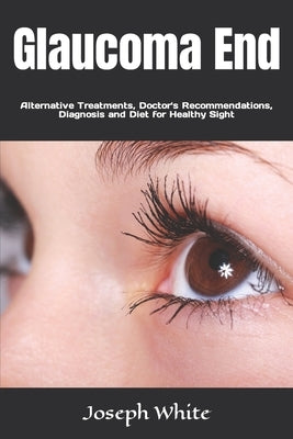 Glaucoma End: Alternative Treatments, Doctor's Recommendations, Diagnosis and Diet for Healthy Sight by White, Joseph