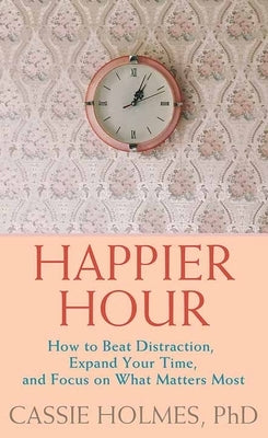 Happier Hour: How to Beat Distraction, Expand Your Time, and Focus on What Matters Most by Holmes, Cassie