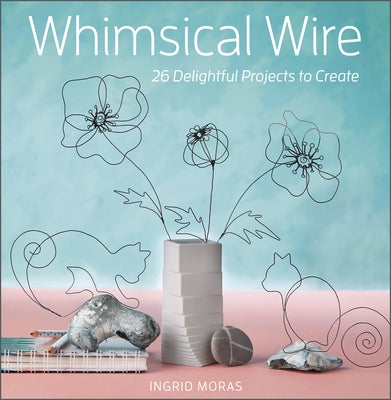 Whimsical Wire: 26 Delightful Projects to Create by Moras, Ingrid