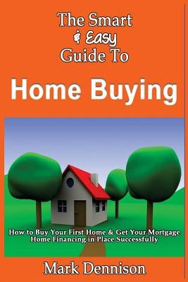 The Smart & Easy Guide To Home Buying: How to Buy Your First Home & Get Your Mortgage Home Financing in Place Successfully by Dennison, Mark
