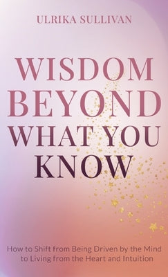 Wisdom Beyond What You Know: How to Shift from Being Driven by the Mind to Living from the Heart and Intuition by Sullivan, Ulrika