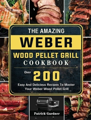 The Amazing Weber Wood Pellet Grill Cookbook: Over 200 Easy And Delicious Recipes To Master Your Weber Wood Pellet Grill by Gardner, Patrick