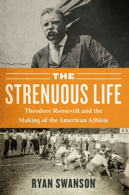 The Strenuous Life: Theodore Roosevelt and the Making of the American Athlete by Swanson, Ryan