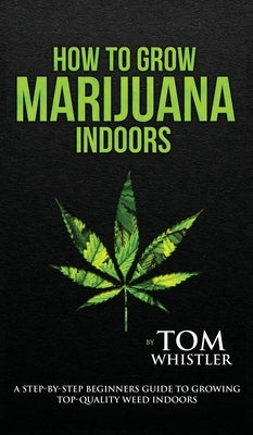 How to Grow Marijuana: Indoors - A Step-by-Step Beginner's Guide to Growing Top-Quality Weed Indoors (Volume 1) by Whistler, Tom