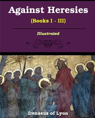 Against Heresies (Books I-III): Illustrated by Lyons, Irenaeus Of