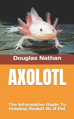 Axolotl: The Informative Guide To Keeping Axolotl As A Pet by Nathan, Douglas