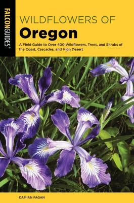 Wildflowers of Oregon: A Field Guide to Over 400 Wildflowers, Trees, and Shrubs of the Coast, Cascades, and High Desert by Fagan, Damian