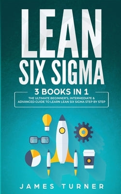 Lean Six Sigma: 3 Books in 1 - The Ultimate Beginner's, Intermediate & Advanced Guide to Learn Lean Six Sigma Step by Step by Turner, James