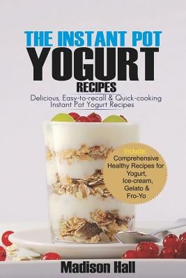 The Instant Pot Yogurt Recipes: Delicious, Easy-to-Recall & Quick-Cooking Instant Pot Yogurt Recipes by Hall, Madison