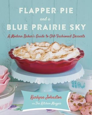 Flapper Pie and a Blue Prairie Sky: A Modern Baker's Guide to Old-Fashioned Desserts: A Baking Book by Johnston, Karlynn