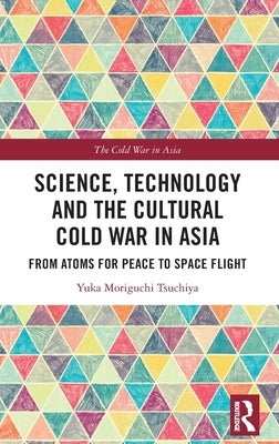 Science, Technology and the Cultural Cold War in Asia: From Atoms for Peace to Space Flight by Moriguchi Tsuchiya, Yuka