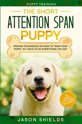 Puppy Training: THE SHORT ATTENTION SPAN PUPPY - Proven Techniques on How To Train Your Puppy In 7 Days To Do Everything You Say (Dog by Shields, Jason