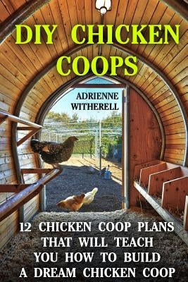 DIY Chicken Coops: 12 Chicken Coop Plans That Will Teach You How To Build a Dream Chicken Coop: (Keeping Chickens, Raising Chickens For D by Witherell, Adrienne