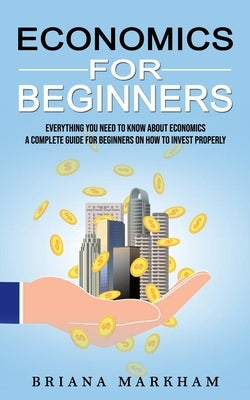 Economics for Beginners: Everything You Need to Know About Economics (A Complete Guide for Beginners on How to Invest Properly) by Markham, Briana