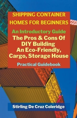 Shipping Container Homes for Beginners: An Introductory Guide Pros & Cons Of DIY Building An Eco-Friendly, Cargo, Storage House. Practical Guidebook. by Coleridge, Stirling de Cruz