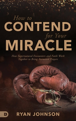 How to Contend for Your Miracle: How Supernatural Encounters and Faith Work Together to Bring Answered Prayers by Johnson, Ryan