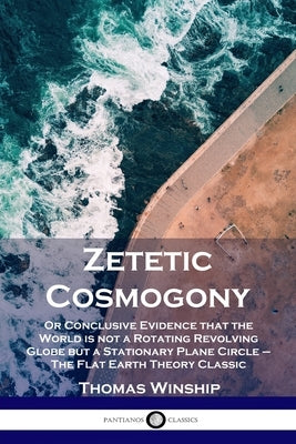 Zetetic Cosmogony: Or Conclusive Evidence that the World is not a Rotating Revolving Globe but a Stationary Plane Circle - The Flat Earth by Winship, Thomas
