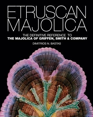 Etruscan Majolica: The Definitive Reference to the Majolica of Griffen, Smith & Company by Bastas, Dimitrios N.