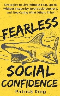 Fearless Social Confidence: Strategies to Live Without Insecurity, Speak Without Fear, Beat Social Anxiety, and Stop Caring What Others Think by King, Patrick