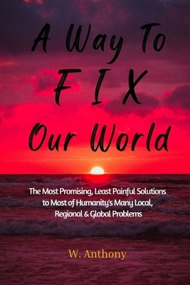 A Way to FIX Our World: The Most Promising, Least Painful Solutions to Most of Humanity's Many Local, Regional & Global Problems by Anthony, W.