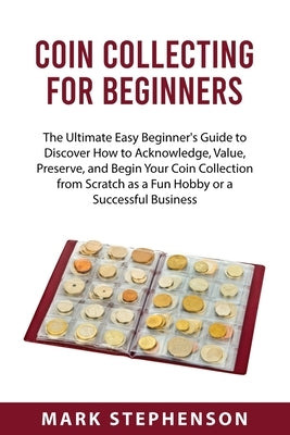 Coin Collecting for Beginners: The Ultimate Easy Beginner's Guide to Discover How to Acknowledge, Value, Preserve, and Begin Your Coin Collection fro by Stephenson, Mark