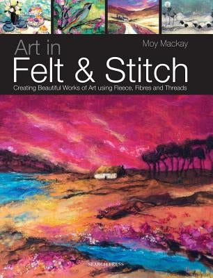 Art in Felt & Stitch: Creating Beautiful Works of Art Using Fleece, Fibres and Threads by MacKay, Moy