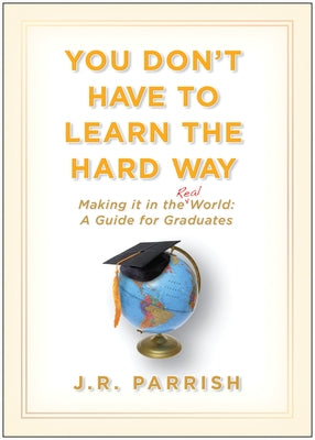 You Don't Have to Learn the Hard Way: Making It in the Real World: A Guide for Graduates by Parrish, J. R.