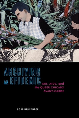 Archiving an Epidemic: Art, AIDS, and the Queer Chicanx Avant-Garde by Hern&#225;ndez, Robb