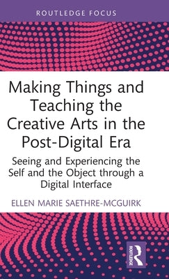 Making Things and Teaching the Creative Arts in the Post-Digital Era: Seeing and Experiencing the Self and the Object Through a Digital Interface by Saethre-McGuirk, Ellen Marie