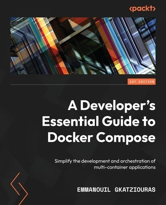 A Developer's Essential Guide to Docker Compose: Simplify the development and orchestration of multi-container applications by Gkatziouras, Emmanouil