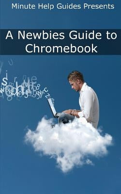 A Newbies Guide to Chromebook: A Beginners Guide to Chrome OS and Cloud Computing by Minute Help Guides