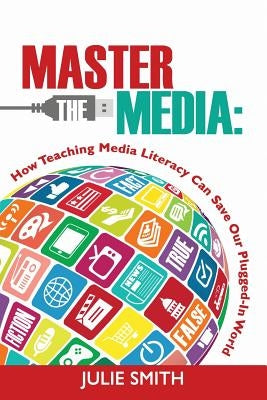 Master the Media: How Teaching Media Literacy Can Save Our Plugged-in World by Smith, Julie