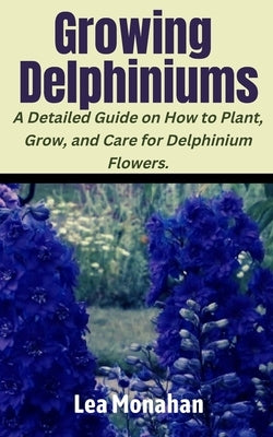 Growing Delphiniums: A Detailed Guide on How to Plant, Grow, and Care for Delphinium Flowers. by Monahan, Lea