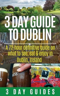 3 Day Guide to Dublin: A 72-hour Definitive Guide on What to See, Eat and Enjoy in Dublin, Ireland by 3. Day City Guides