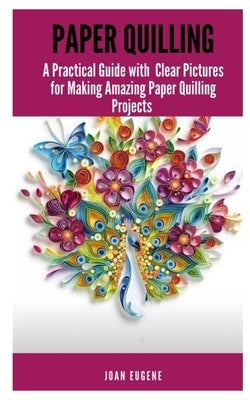 Paper Quilling: A Practical Guide with Clear Pictures for Making Amazing Paper Quilling Projects by Eugene, Joan