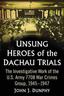 Unsung Heroes of the Dachau Trials: The Investigative Work of the U.S. Army 7708 War Crimes Group, 1945-1947 by Dunphy, John J.