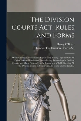 The Division Courts Act, Rules and Forms [microform]: With Numerous Practical and Explanatory Notes; Together With All Other Acts and Portions of Acts by O'Brien, Henry 1836-1931