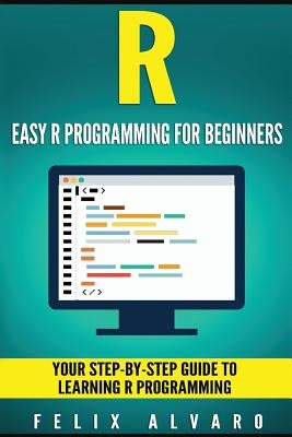 R: Easy R Programming for Beginners, Your Step-By-Step Guide To Learning R Progr by Alvaro, Felix