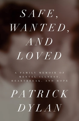 Safe, Wanted, and Loved: A Family Memoir of Mental Illness, Heartbreak, and Hope by Dylan, Patrick