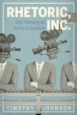 Rhetoric, Inc.: Ford's Filmmaking and the Rise of Corporatism by Johnson, Timothy