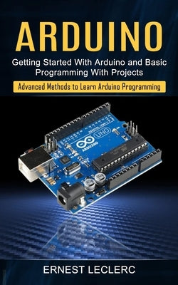 Arduino: Getting Started With Arduino and Basic Programming With Projects (Advanced Methods to Learn Arduino Programming) by Leclerc, Ernest