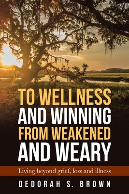 To Wellness and Winning from Weakened and Weary: Living Beyond Grief, Loss and Illness by Brown, Dedorah S.