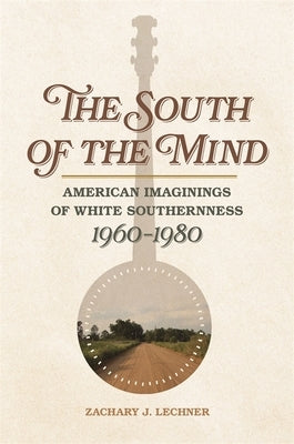 South of the Mind: American Imaginings of White Southernness, 1960-1980 by Lechner, Zachary J.