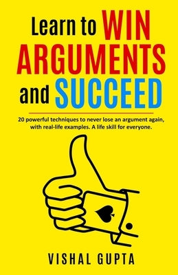 Learn to Win Arguments and Succeed: 20 Powerful Techniques to Never Lose an Argument again, with Real Life Examples. A Life Skill for Everyone. by Gupta, Vishal