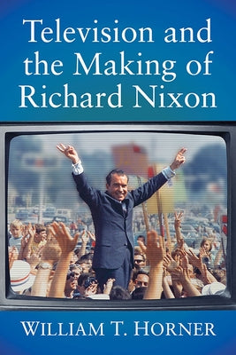 Television and the Making of Richard Nixon by Horner, William T.