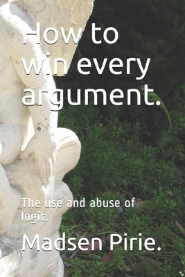 How to win every argument.: The use and abuse of logic. by Pirie, Madsen