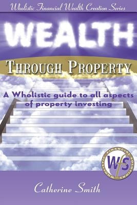 Wealth Through Property: A Wholistic Guide to All Aspects of Property Investing by Catherine, Smith