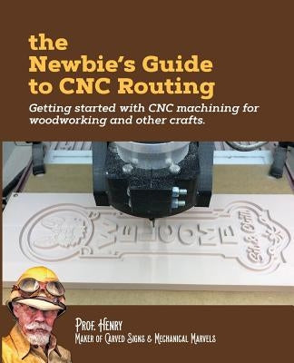 The Newbie's Guide to CNC Routing: Getting started with CNC machining for woodworking and other crafts by Henry, Prof