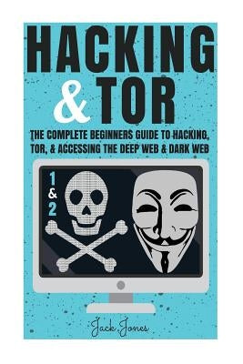 Hacking & Tor: The Complete Beginners Guide To Hacking, Tor, & Accessing The Deep Web & Dark Web by Jones, Jack