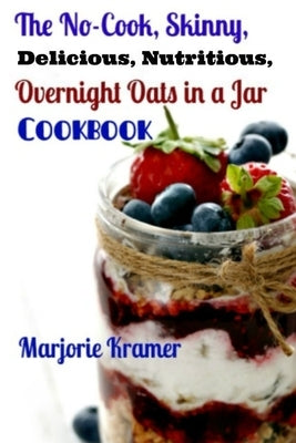 The No-Cook, Skinny, Delicious, Nutritious Overnight Oats in a Jar Cookbook by Kramer, Marjorie